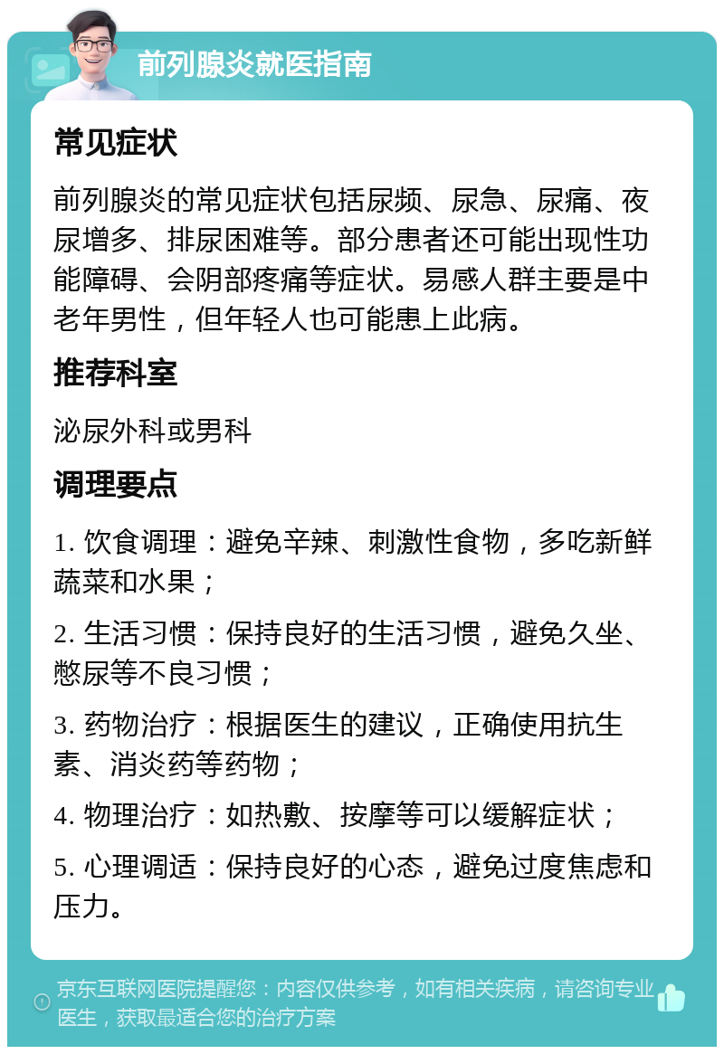 前列腺炎就医指南 常见症状 前列腺炎的常见症状包括尿频、尿急、尿痛、夜尿增多、排尿困难等。部分患者还可能出现性功能障碍、会阴部疼痛等症状。易感人群主要是中老年男性，但年轻人也可能患上此病。 推荐科室 泌尿外科或男科 调理要点 1. 饮食调理：避免辛辣、刺激性食物，多吃新鲜蔬菜和水果； 2. 生活习惯：保持良好的生活习惯，避免久坐、憋尿等不良习惯； 3. 药物治疗：根据医生的建议，正确使用抗生素、消炎药等药物； 4. 物理治疗：如热敷、按摩等可以缓解症状； 5. 心理调适：保持良好的心态，避免过度焦虑和压力。