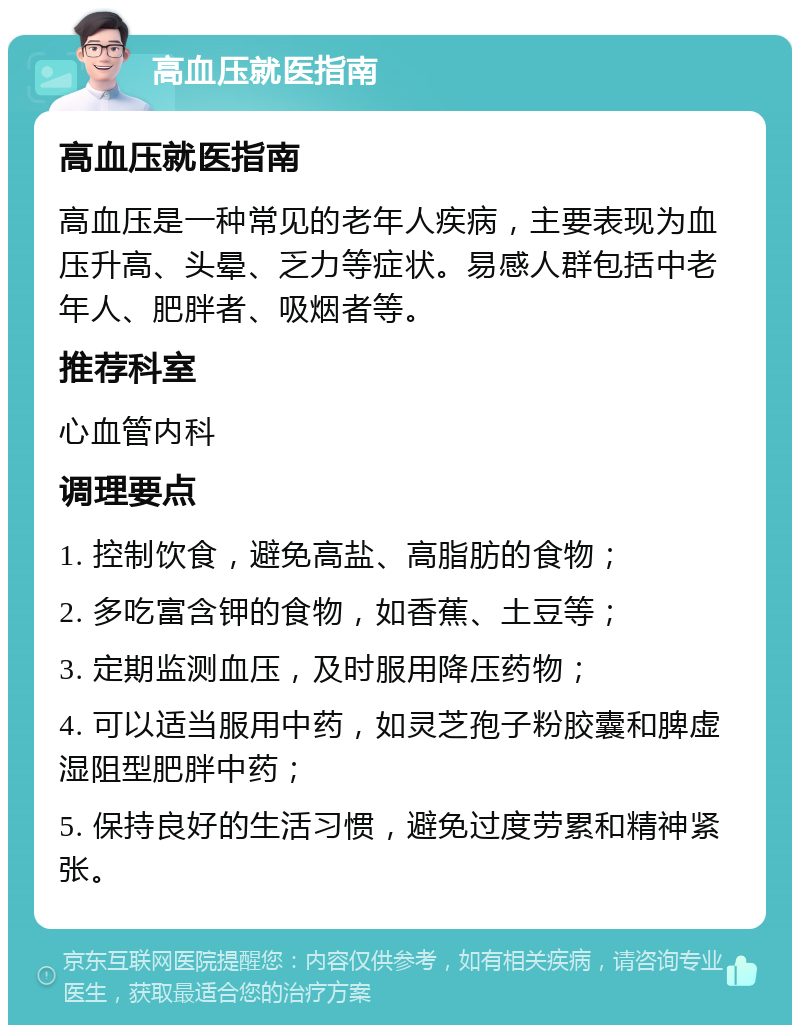 高血压就医指南 高血压就医指南 高血压是一种常见的老年人疾病，主要表现为血压升高、头晕、乏力等症状。易感人群包括中老年人、肥胖者、吸烟者等。 推荐科室 心血管内科 调理要点 1. 控制饮食，避免高盐、高脂肪的食物； 2. 多吃富含钾的食物，如香蕉、土豆等； 3. 定期监测血压，及时服用降压药物； 4. 可以适当服用中药，如灵芝孢子粉胶囊和脾虚湿阻型肥胖中药； 5. 保持良好的生活习惯，避免过度劳累和精神紧张。