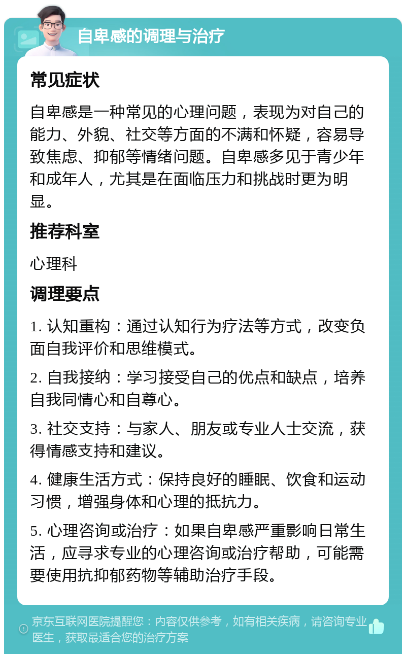 自卑感的调理与治疗 常见症状 自卑感是一种常见的心理问题，表现为对自己的能力、外貌、社交等方面的不满和怀疑，容易导致焦虑、抑郁等情绪问题。自卑感多见于青少年和成年人，尤其是在面临压力和挑战时更为明显。 推荐科室 心理科 调理要点 1. 认知重构：通过认知行为疗法等方式，改变负面自我评价和思维模式。 2. 自我接纳：学习接受自己的优点和缺点，培养自我同情心和自尊心。 3. 社交支持：与家人、朋友或专业人士交流，获得情感支持和建议。 4. 健康生活方式：保持良好的睡眠、饮食和运动习惯，增强身体和心理的抵抗力。 5. 心理咨询或治疗：如果自卑感严重影响日常生活，应寻求专业的心理咨询或治疗帮助，可能需要使用抗抑郁药物等辅助治疗手段。