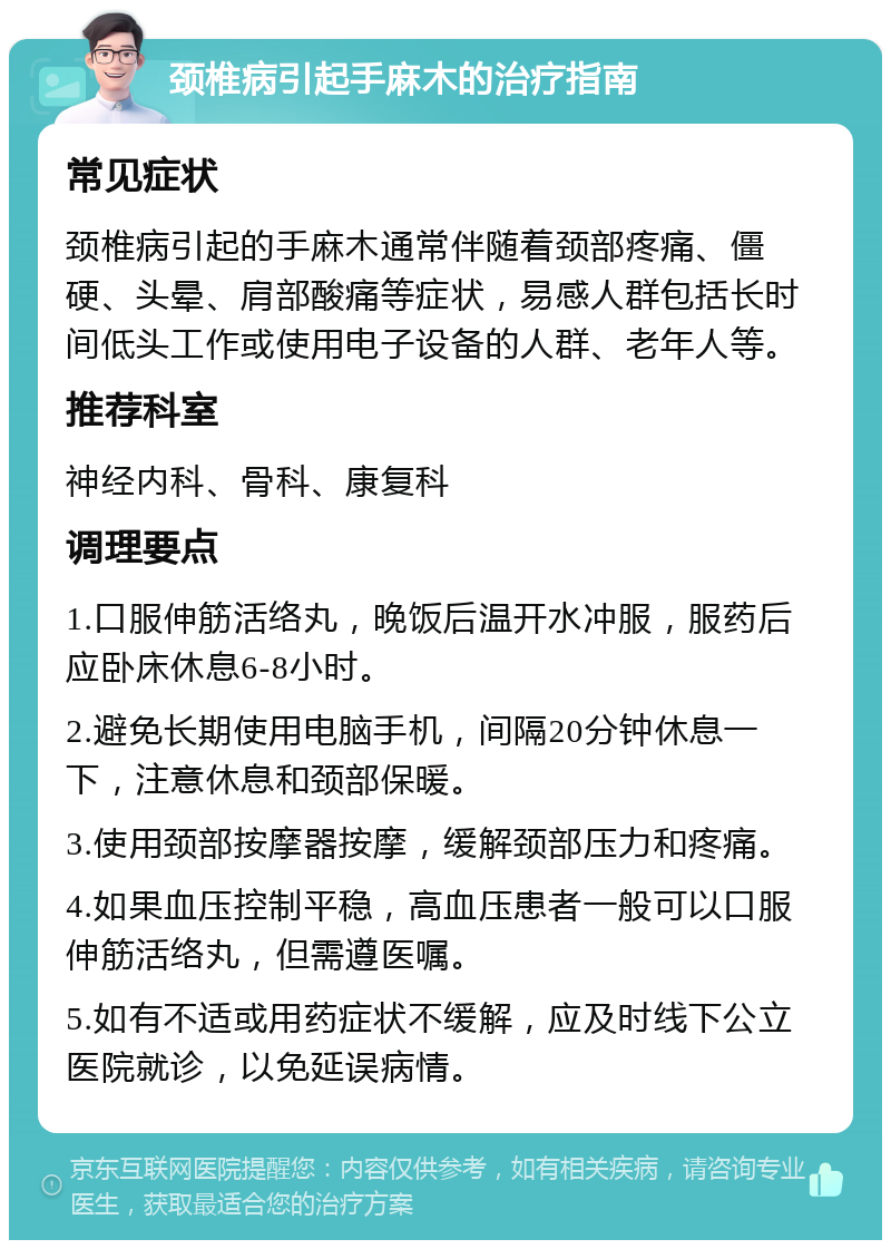 颈椎病引起手麻木的治疗指南 常见症状 颈椎病引起的手麻木通常伴随着颈部疼痛、僵硬、头晕、肩部酸痛等症状，易感人群包括长时间低头工作或使用电子设备的人群、老年人等。 推荐科室 神经内科、骨科、康复科 调理要点 1.口服伸筋活络丸，晚饭后温开水冲服，服药后应卧床休息6-8小时。 2.避免长期使用电脑手机，间隔20分钟休息一下，注意休息和颈部保暖。 3.使用颈部按摩器按摩，缓解颈部压力和疼痛。 4.如果血压控制平稳，高血压患者一般可以口服伸筋活络丸，但需遵医嘱。 5.如有不适或用药症状不缓解，应及时线下公立医院就诊，以免延误病情。