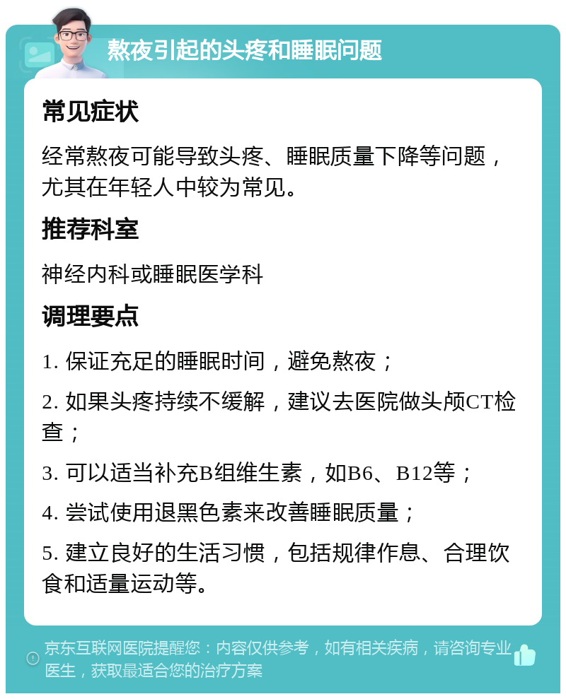 熬夜引起的头疼和睡眠问题 常见症状 经常熬夜可能导致头疼、睡眠质量下降等问题，尤其在年轻人中较为常见。 推荐科室 神经内科或睡眠医学科 调理要点 1. 保证充足的睡眠时间，避免熬夜； 2. 如果头疼持续不缓解，建议去医院做头颅CT检查； 3. 可以适当补充B组维生素，如B6、B12等； 4. 尝试使用退黑色素来改善睡眠质量； 5. 建立良好的生活习惯，包括规律作息、合理饮食和适量运动等。