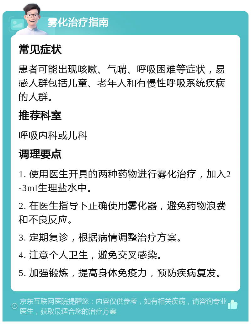 雾化治疗指南 常见症状 患者可能出现咳嗽、气喘、呼吸困难等症状，易感人群包括儿童、老年人和有慢性呼吸系统疾病的人群。 推荐科室 呼吸内科或儿科 调理要点 1. 使用医生开具的两种药物进行雾化治疗，加入2-3ml生理盐水中。 2. 在医生指导下正确使用雾化器，避免药物浪费和不良反应。 3. 定期复诊，根据病情调整治疗方案。 4. 注意个人卫生，避免交叉感染。 5. 加强锻炼，提高身体免疫力，预防疾病复发。