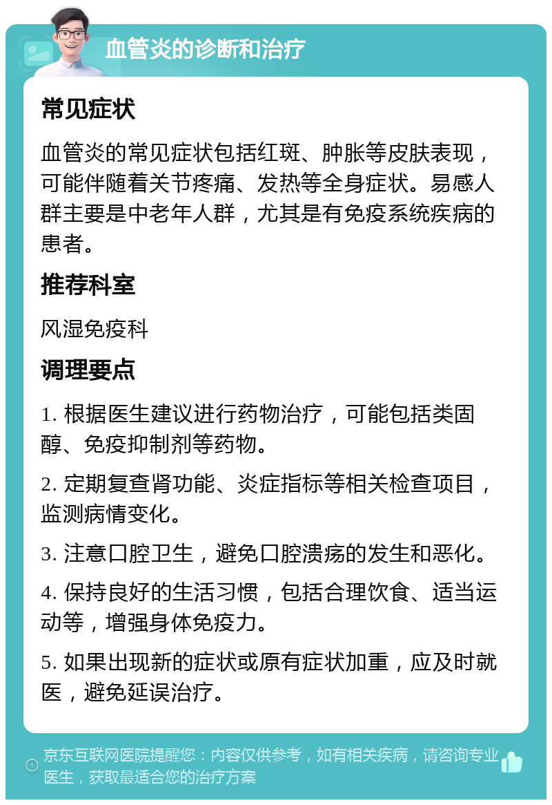 血管炎的诊断和治疗 常见症状 血管炎的常见症状包括红斑、肿胀等皮肤表现，可能伴随着关节疼痛、发热等全身症状。易感人群主要是中老年人群，尤其是有免疫系统疾病的患者。 推荐科室 风湿免疫科 调理要点 1. 根据医生建议进行药物治疗，可能包括类固醇、免疫抑制剂等药物。 2. 定期复查肾功能、炎症指标等相关检查项目，监测病情变化。 3. 注意口腔卫生，避免口腔溃疡的发生和恶化。 4. 保持良好的生活习惯，包括合理饮食、适当运动等，增强身体免疫力。 5. 如果出现新的症状或原有症状加重，应及时就医，避免延误治疗。