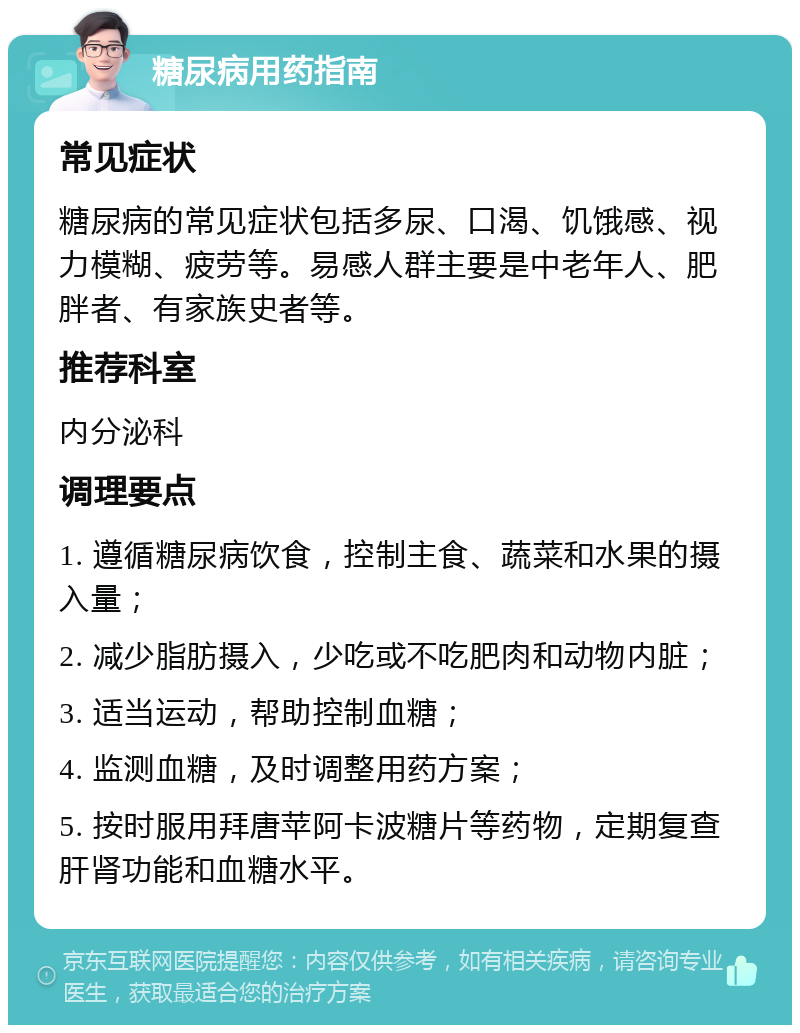 糖尿病用药指南 常见症状 糖尿病的常见症状包括多尿、口渴、饥饿感、视力模糊、疲劳等。易感人群主要是中老年人、肥胖者、有家族史者等。 推荐科室 内分泌科 调理要点 1. 遵循糖尿病饮食，控制主食、蔬菜和水果的摄入量； 2. 减少脂肪摄入，少吃或不吃肥肉和动物内脏； 3. 适当运动，帮助控制血糖； 4. 监测血糖，及时调整用药方案； 5. 按时服用拜唐苹阿卡波糖片等药物，定期复查肝肾功能和血糖水平。