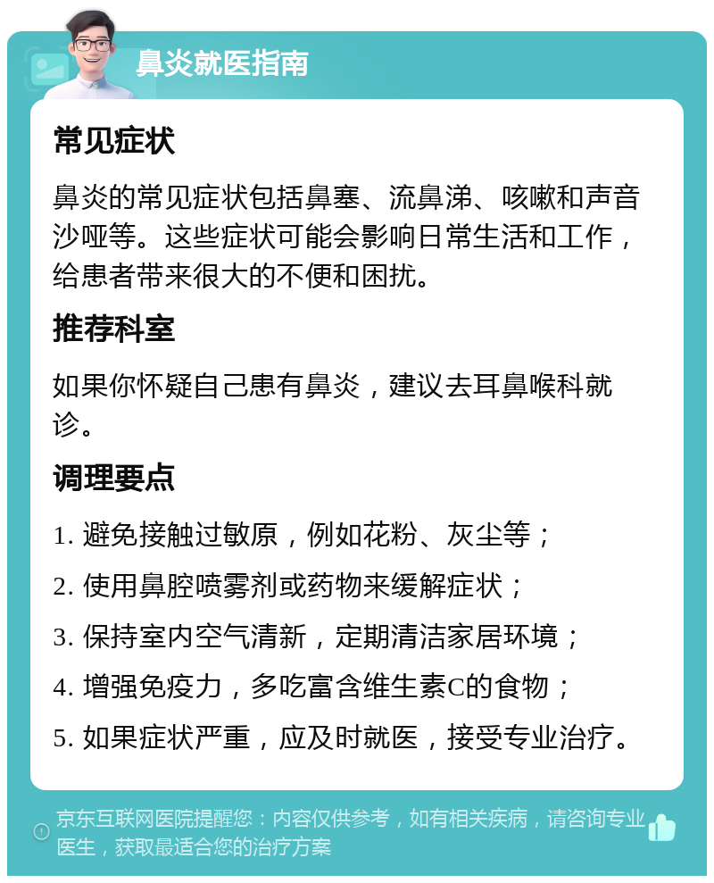 鼻炎就医指南 常见症状 鼻炎的常见症状包括鼻塞、流鼻涕、咳嗽和声音沙哑等。这些症状可能会影响日常生活和工作，给患者带来很大的不便和困扰。 推荐科室 如果你怀疑自己患有鼻炎，建议去耳鼻喉科就诊。 调理要点 1. 避免接触过敏原，例如花粉、灰尘等； 2. 使用鼻腔喷雾剂或药物来缓解症状； 3. 保持室内空气清新，定期清洁家居环境； 4. 增强免疫力，多吃富含维生素C的食物； 5. 如果症状严重，应及时就医，接受专业治疗。