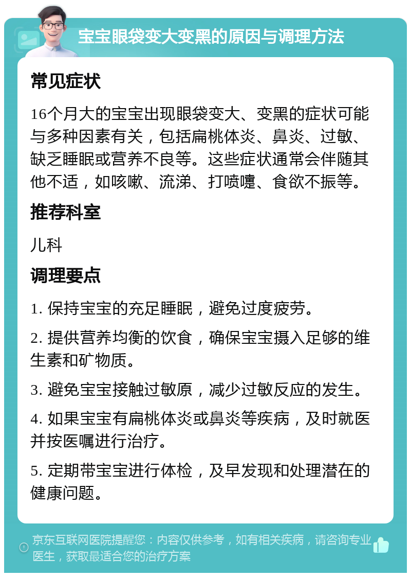 宝宝眼袋变大变黑的原因与调理方法 常见症状 16个月大的宝宝出现眼袋变大、变黑的症状可能与多种因素有关，包括扁桃体炎、鼻炎、过敏、缺乏睡眠或营养不良等。这些症状通常会伴随其他不适，如咳嗽、流涕、打喷嚏、食欲不振等。 推荐科室 儿科 调理要点 1. 保持宝宝的充足睡眠，避免过度疲劳。 2. 提供营养均衡的饮食，确保宝宝摄入足够的维生素和矿物质。 3. 避免宝宝接触过敏原，减少过敏反应的发生。 4. 如果宝宝有扁桃体炎或鼻炎等疾病，及时就医并按医嘱进行治疗。 5. 定期带宝宝进行体检，及早发现和处理潜在的健康问题。