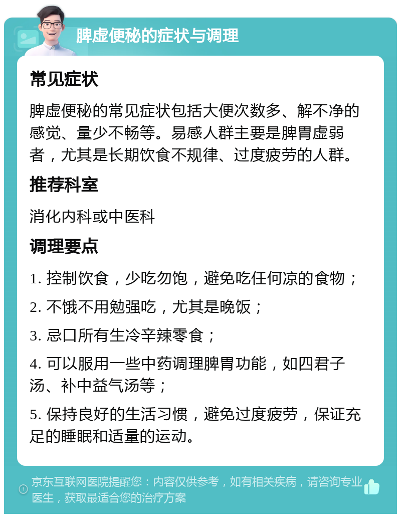 脾虚便秘的症状与调理 常见症状 脾虚便秘的常见症状包括大便次数多、解不净的感觉、量少不畅等。易感人群主要是脾胃虚弱者，尤其是长期饮食不规律、过度疲劳的人群。 推荐科室 消化内科或中医科 调理要点 1. 控制饮食，少吃勿饱，避免吃任何凉的食物； 2. 不饿不用勉强吃，尤其是晚饭； 3. 忌口所有生冷辛辣零食； 4. 可以服用一些中药调理脾胃功能，如四君子汤、补中益气汤等； 5. 保持良好的生活习惯，避免过度疲劳，保证充足的睡眠和适量的运动。