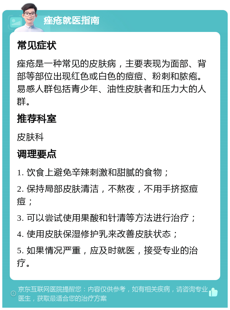 痤疮就医指南 常见症状 痤疮是一种常见的皮肤病，主要表现为面部、背部等部位出现红色或白色的痘痘、粉刺和脓疱。易感人群包括青少年、油性皮肤者和压力大的人群。 推荐科室 皮肤科 调理要点 1. 饮食上避免辛辣刺激和甜腻的食物； 2. 保持局部皮肤清洁，不熬夜，不用手挤抠痘痘； 3. 可以尝试使用果酸和针清等方法进行治疗； 4. 使用皮肤保湿修护乳来改善皮肤状态； 5. 如果情况严重，应及时就医，接受专业的治疗。