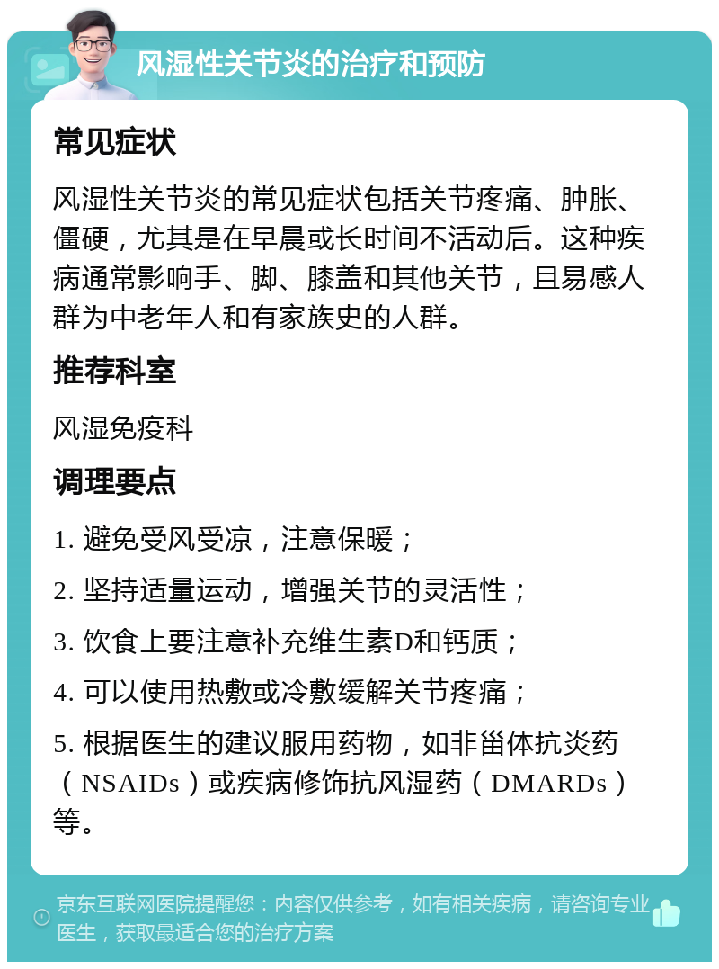 风湿性关节炎的治疗和预防 常见症状 风湿性关节炎的常见症状包括关节疼痛、肿胀、僵硬，尤其是在早晨或长时间不活动后。这种疾病通常影响手、脚、膝盖和其他关节，且易感人群为中老年人和有家族史的人群。 推荐科室 风湿免疫科 调理要点 1. 避免受风受凉，注意保暖； 2. 坚持适量运动，增强关节的灵活性； 3. 饮食上要注意补充维生素D和钙质； 4. 可以使用热敷或冷敷缓解关节疼痛； 5. 根据医生的建议服用药物，如非甾体抗炎药（NSAIDs）或疾病修饰抗风湿药（DMARDs）等。