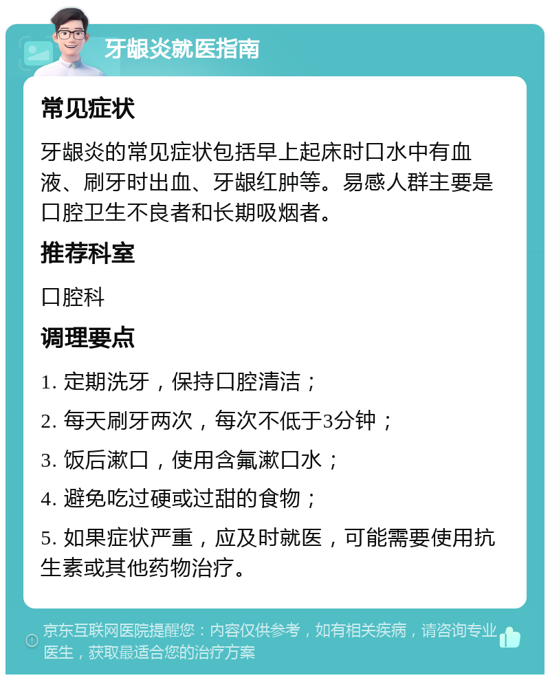 牙龈炎就医指南 常见症状 牙龈炎的常见症状包括早上起床时口水中有血液、刷牙时出血、牙龈红肿等。易感人群主要是口腔卫生不良者和长期吸烟者。 推荐科室 口腔科 调理要点 1. 定期洗牙，保持口腔清洁； 2. 每天刷牙两次，每次不低于3分钟； 3. 饭后漱口，使用含氟漱口水； 4. 避免吃过硬或过甜的食物； 5. 如果症状严重，应及时就医，可能需要使用抗生素或其他药物治疗。