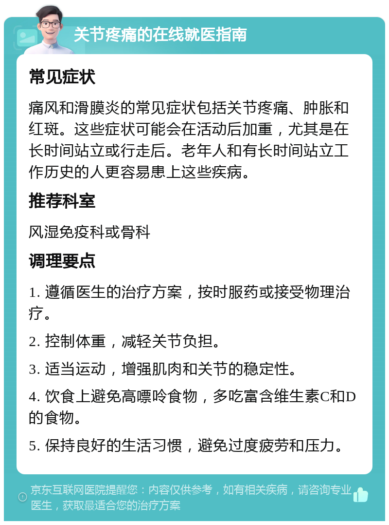 关节疼痛的在线就医指南 常见症状 痛风和滑膜炎的常见症状包括关节疼痛、肿胀和红斑。这些症状可能会在活动后加重，尤其是在长时间站立或行走后。老年人和有长时间站立工作历史的人更容易患上这些疾病。 推荐科室 风湿免疫科或骨科 调理要点 1. 遵循医生的治疗方案，按时服药或接受物理治疗。 2. 控制体重，减轻关节负担。 3. 适当运动，增强肌肉和关节的稳定性。 4. 饮食上避免高嘌呤食物，多吃富含维生素C和D的食物。 5. 保持良好的生活习惯，避免过度疲劳和压力。