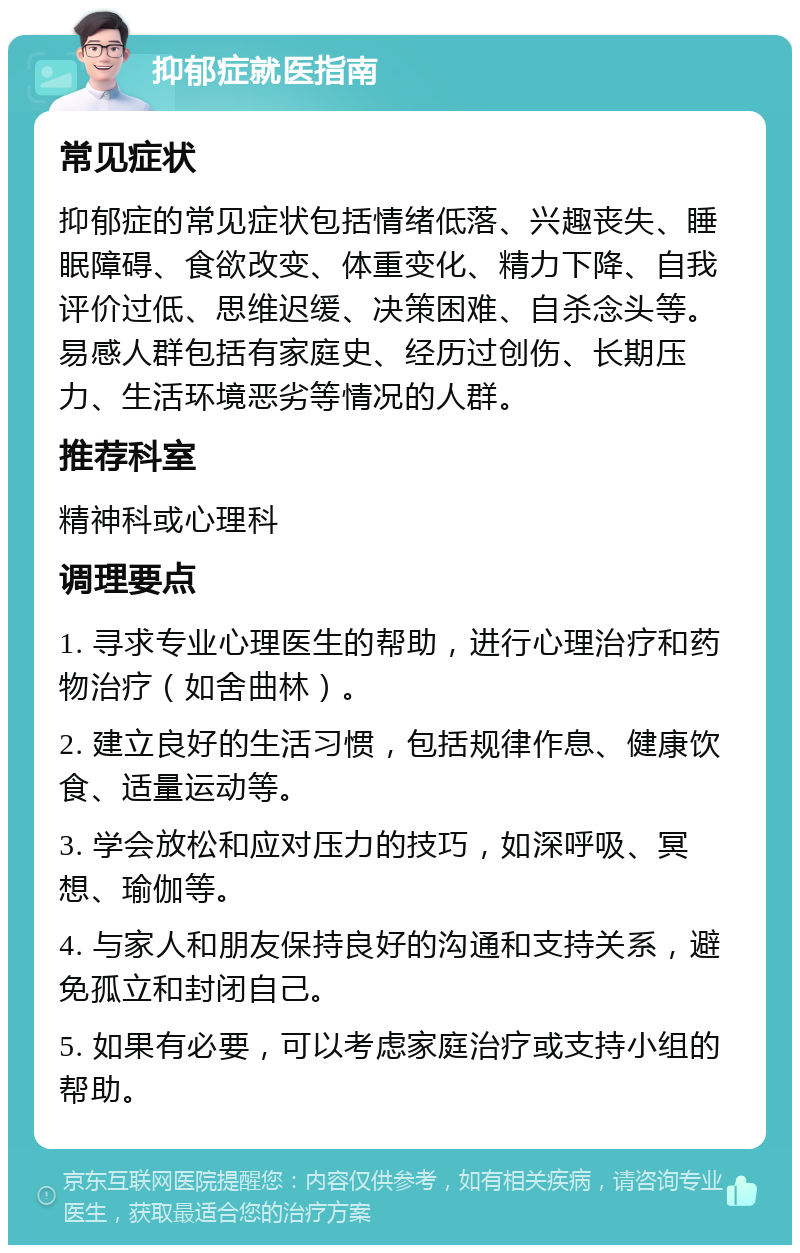 抑郁症就医指南 常见症状 抑郁症的常见症状包括情绪低落、兴趣丧失、睡眠障碍、食欲改变、体重变化、精力下降、自我评价过低、思维迟缓、决策困难、自杀念头等。易感人群包括有家庭史、经历过创伤、长期压力、生活环境恶劣等情况的人群。 推荐科室 精神科或心理科 调理要点 1. 寻求专业心理医生的帮助，进行心理治疗和药物治疗（如舍曲林）。 2. 建立良好的生活习惯，包括规律作息、健康饮食、适量运动等。 3. 学会放松和应对压力的技巧，如深呼吸、冥想、瑜伽等。 4. 与家人和朋友保持良好的沟通和支持关系，避免孤立和封闭自己。 5. 如果有必要，可以考虑家庭治疗或支持小组的帮助。