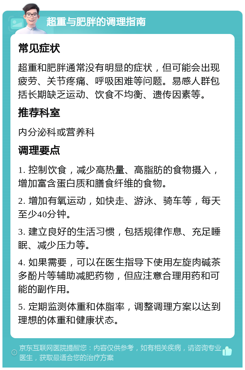 超重与肥胖的调理指南 常见症状 超重和肥胖通常没有明显的症状，但可能会出现疲劳、关节疼痛、呼吸困难等问题。易感人群包括长期缺乏运动、饮食不均衡、遗传因素等。 推荐科室 内分泌科或营养科 调理要点 1. 控制饮食，减少高热量、高脂肪的食物摄入，增加富含蛋白质和膳食纤维的食物。 2. 增加有氧运动，如快走、游泳、骑车等，每天至少40分钟。 3. 建立良好的生活习惯，包括规律作息、充足睡眠、减少压力等。 4. 如果需要，可以在医生指导下使用左旋肉碱茶多酚片等辅助减肥药物，但应注意合理用药和可能的副作用。 5. 定期监测体重和体脂率，调整调理方案以达到理想的体重和健康状态。