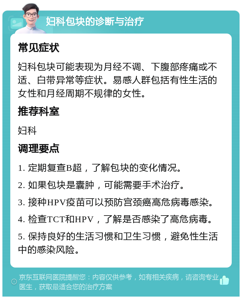 妇科包块的诊断与治疗 常见症状 妇科包块可能表现为月经不调、下腹部疼痛或不适、白带异常等症状。易感人群包括有性生活的女性和月经周期不规律的女性。 推荐科室 妇科 调理要点 1. 定期复查B超，了解包块的变化情况。 2. 如果包块是囊肿，可能需要手术治疗。 3. 接种HPV疫苗可以预防宫颈癌高危病毒感染。 4. 检查TCT和HPV，了解是否感染了高危病毒。 5. 保持良好的生活习惯和卫生习惯，避免性生活中的感染风险。