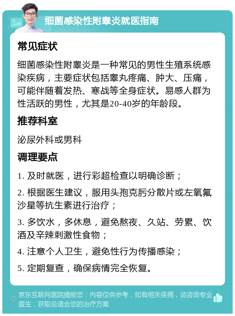 细菌感染性附睾炎就医指南 常见症状 细菌感染性附睾炎是一种常见的男性生殖系统感染疾病，主要症状包括睾丸疼痛、肿大、压痛，可能伴随着发热、寒战等全身症状。易感人群为性活跃的男性，尤其是20-40岁的年龄段。 推荐科室 泌尿外科或男科 调理要点 1. 及时就医，进行彩超检查以明确诊断； 2. 根据医生建议，服用头孢克肟分散片或左氧氟沙星等抗生素进行治疗； 3. 多饮水，多休息，避免熬夜、久站、劳累、饮酒及辛辣刺激性食物； 4. 注意个人卫生，避免性行为传播感染； 5. 定期复查，确保病情完全恢复。