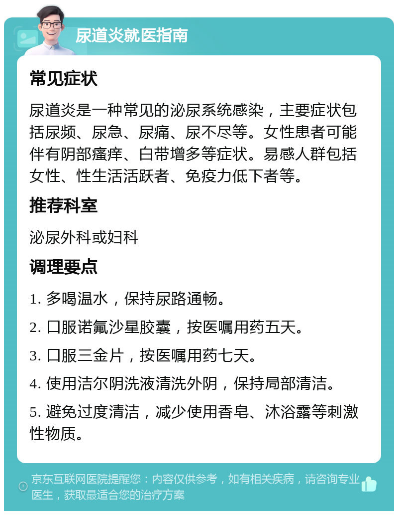 尿道炎就医指南 常见症状 尿道炎是一种常见的泌尿系统感染，主要症状包括尿频、尿急、尿痛、尿不尽等。女性患者可能伴有阴部瘙痒、白带增多等症状。易感人群包括女性、性生活活跃者、免疫力低下者等。 推荐科室 泌尿外科或妇科 调理要点 1. 多喝温水，保持尿路通畅。 2. 口服诺氟沙星胶囊，按医嘱用药五天。 3. 口服三金片，按医嘱用药七天。 4. 使用洁尔阴洗液清洗外阴，保持局部清洁。 5. 避免过度清洁，减少使用香皂、沐浴露等刺激性物质。