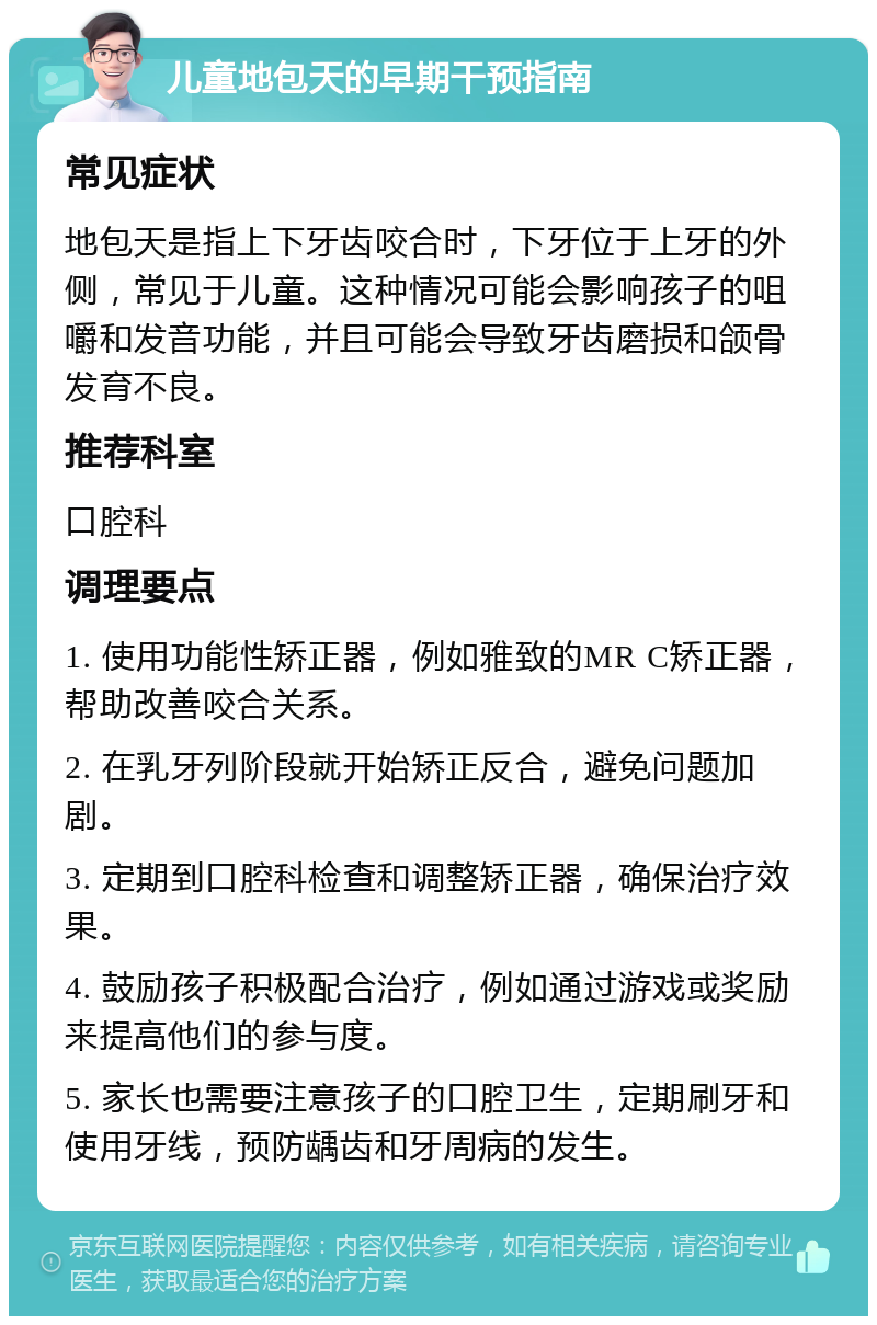 儿童地包天的早期干预指南 常见症状 地包天是指上下牙齿咬合时，下牙位于上牙的外侧，常见于儿童。这种情况可能会影响孩子的咀嚼和发音功能，并且可能会导致牙齿磨损和颌骨发育不良。 推荐科室 口腔科 调理要点 1. 使用功能性矫正器，例如雅致的MR C矫正器，帮助改善咬合关系。 2. 在乳牙列阶段就开始矫正反合，避免问题加剧。 3. 定期到口腔科检查和调整矫正器，确保治疗效果。 4. 鼓励孩子积极配合治疗，例如通过游戏或奖励来提高他们的参与度。 5. 家长也需要注意孩子的口腔卫生，定期刷牙和使用牙线，预防龋齿和牙周病的发生。