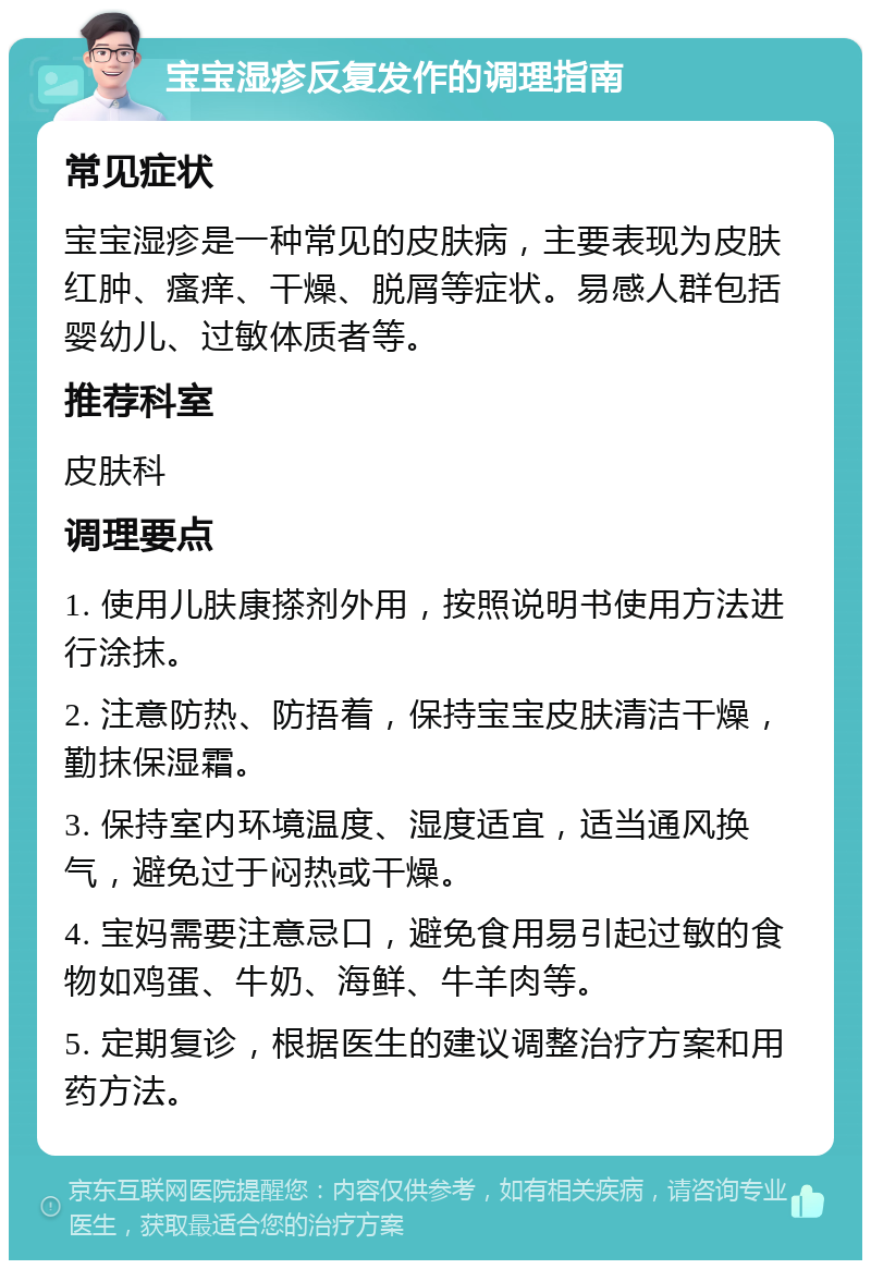 宝宝湿疹反复发作的调理指南 常见症状 宝宝湿疹是一种常见的皮肤病，主要表现为皮肤红肿、瘙痒、干燥、脱屑等症状。易感人群包括婴幼儿、过敏体质者等。 推荐科室 皮肤科 调理要点 1. 使用儿肤康搽剂外用，按照说明书使用方法进行涂抹。 2. 注意防热、防捂着，保持宝宝皮肤清洁干燥，勤抹保湿霜。 3. 保持室内环境温度、湿度适宜，适当通风换气，避免过于闷热或干燥。 4. 宝妈需要注意忌口，避免食用易引起过敏的食物如鸡蛋、牛奶、海鲜、牛羊肉等。 5. 定期复诊，根据医生的建议调整治疗方案和用药方法。