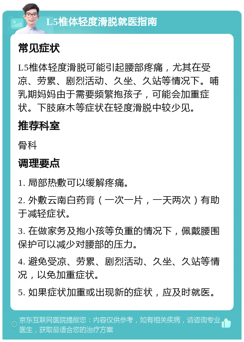 L5椎体轻度滑脱就医指南 常见症状 L5椎体轻度滑脱可能引起腰部疼痛，尤其在受凉、劳累、剧烈活动、久坐、久站等情况下。哺乳期妈妈由于需要频繁抱孩子，可能会加重症状。下肢麻木等症状在轻度滑脱中较少见。 推荐科室 骨科 调理要点 1. 局部热敷可以缓解疼痛。 2. 外敷云南白药膏（一次一片，一天两次）有助于减轻症状。 3. 在做家务及抱小孩等负重的情况下，佩戴腰围保护可以减少对腰部的压力。 4. 避免受凉、劳累、剧烈活动、久坐、久站等情况，以免加重症状。 5. 如果症状加重或出现新的症状，应及时就医。