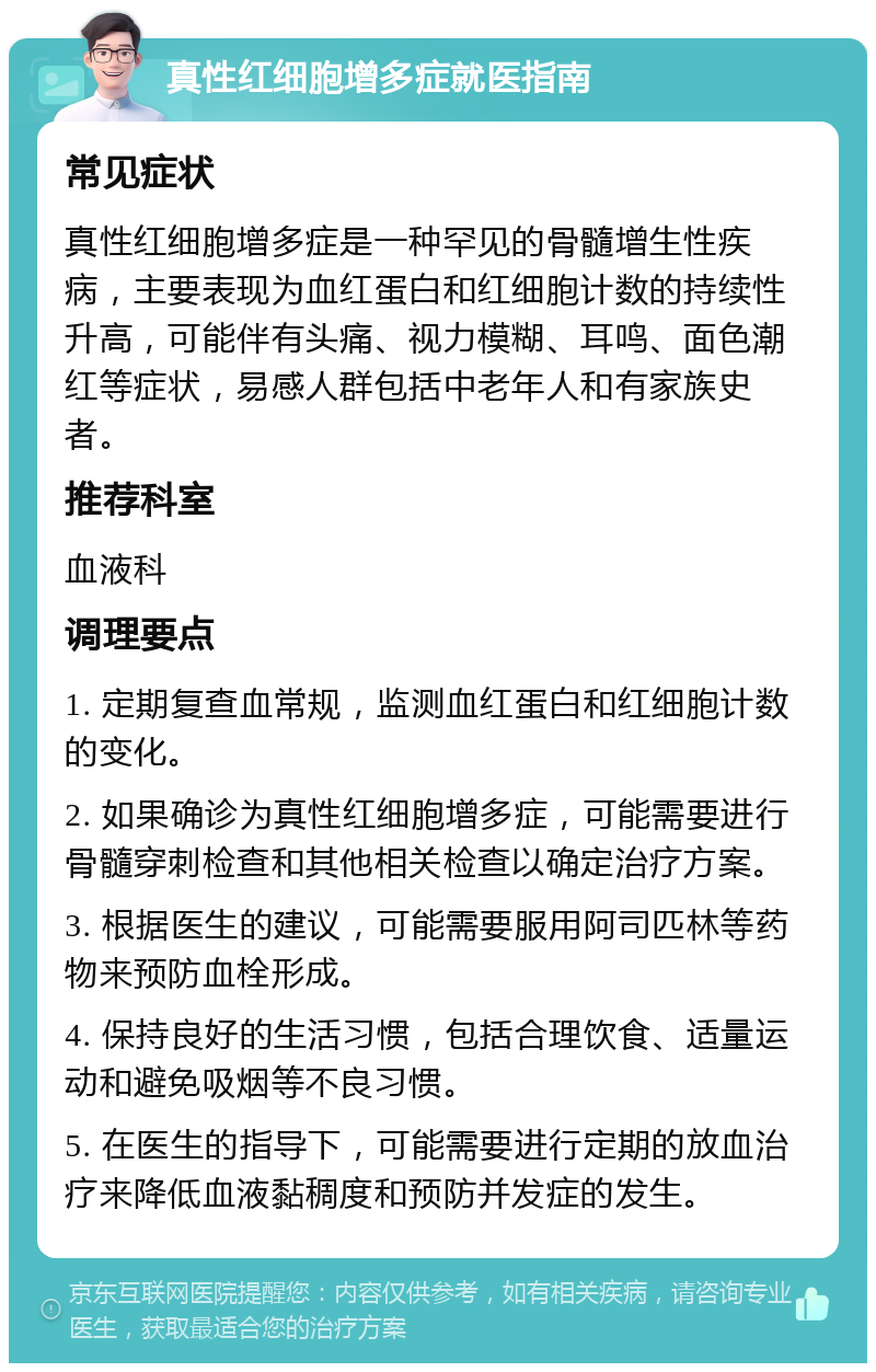 真性红细胞增多症就医指南 常见症状 真性红细胞增多症是一种罕见的骨髓增生性疾病，主要表现为血红蛋白和红细胞计数的持续性升高，可能伴有头痛、视力模糊、耳鸣、面色潮红等症状，易感人群包括中老年人和有家族史者。 推荐科室 血液科 调理要点 1. 定期复查血常规，监测血红蛋白和红细胞计数的变化。 2. 如果确诊为真性红细胞增多症，可能需要进行骨髓穿刺检查和其他相关检查以确定治疗方案。 3. 根据医生的建议，可能需要服用阿司匹林等药物来预防血栓形成。 4. 保持良好的生活习惯，包括合理饮食、适量运动和避免吸烟等不良习惯。 5. 在医生的指导下，可能需要进行定期的放血治疗来降低血液黏稠度和预防并发症的发生。