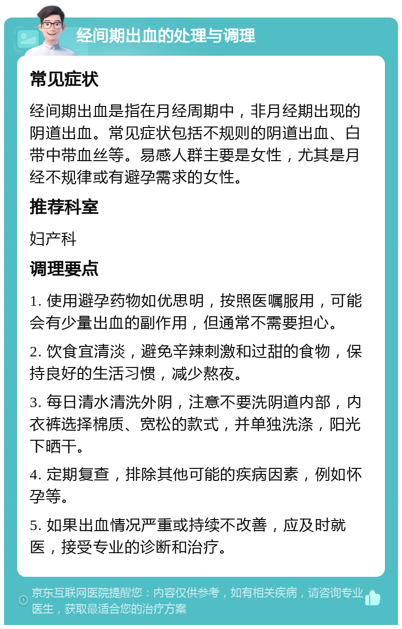 经间期出血的处理与调理 常见症状 经间期出血是指在月经周期中，非月经期出现的阴道出血。常见症状包括不规则的阴道出血、白带中带血丝等。易感人群主要是女性，尤其是月经不规律或有避孕需求的女性。 推荐科室 妇产科 调理要点 1. 使用避孕药物如优思明，按照医嘱服用，可能会有少量出血的副作用，但通常不需要担心。 2. 饮食宜清淡，避免辛辣刺激和过甜的食物，保持良好的生活习惯，减少熬夜。 3. 每日清水清洗外阴，注意不要洗阴道内部，内衣裤选择棉质、宽松的款式，并单独洗涤，阳光下晒干。 4. 定期复查，排除其他可能的疾病因素，例如怀孕等。 5. 如果出血情况严重或持续不改善，应及时就医，接受专业的诊断和治疗。