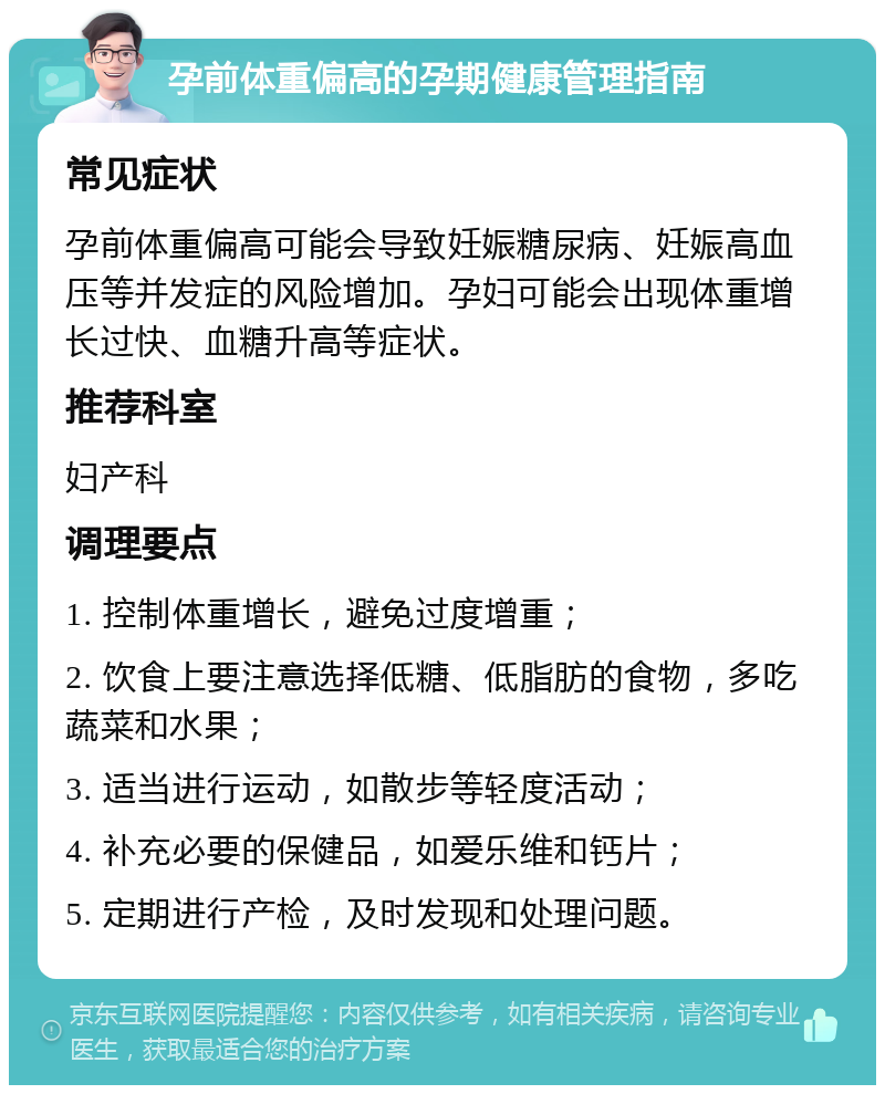 孕前体重偏高的孕期健康管理指南 常见症状 孕前体重偏高可能会导致妊娠糖尿病、妊娠高血压等并发症的风险增加。孕妇可能会出现体重增长过快、血糖升高等症状。 推荐科室 妇产科 调理要点 1. 控制体重增长，避免过度增重； 2. 饮食上要注意选择低糖、低脂肪的食物，多吃蔬菜和水果； 3. 适当进行运动，如散步等轻度活动； 4. 补充必要的保健品，如爱乐维和钙片； 5. 定期进行产检，及时发现和处理问题。