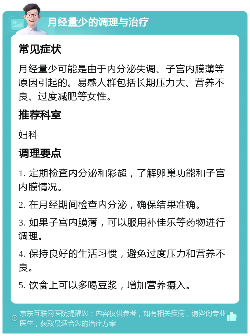 月经量少的调理与治疗 常见症状 月经量少可能是由于内分泌失调、子宫内膜薄等原因引起的。易感人群包括长期压力大、营养不良、过度减肥等女性。 推荐科室 妇科 调理要点 1. 定期检查内分泌和彩超，了解卵巢功能和子宫内膜情况。 2. 在月经期间检查内分泌，确保结果准确。 3. 如果子宫内膜薄，可以服用补佳乐等药物进行调理。 4. 保持良好的生活习惯，避免过度压力和营养不良。 5. 饮食上可以多喝豆浆，增加营养摄入。