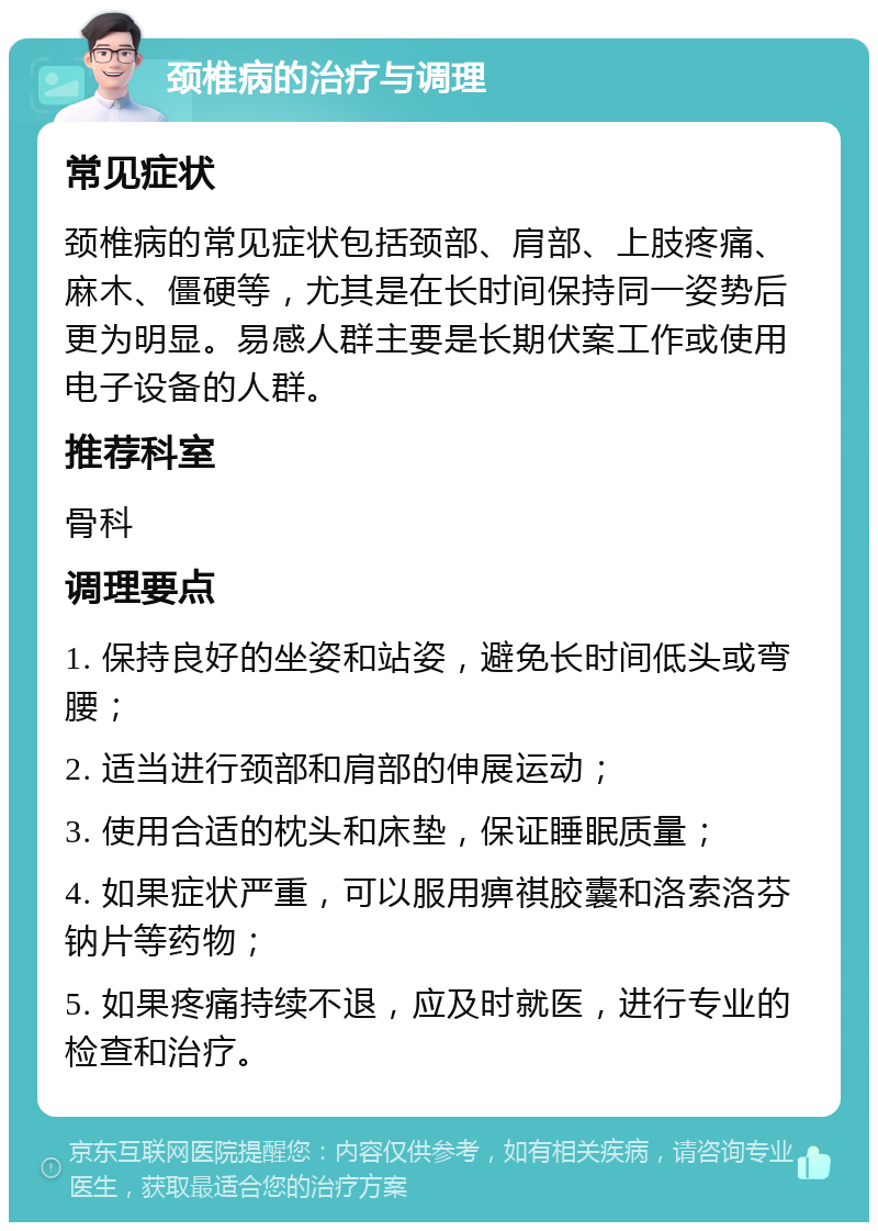 颈椎病的治疗与调理 常见症状 颈椎病的常见症状包括颈部、肩部、上肢疼痛、麻木、僵硬等，尤其是在长时间保持同一姿势后更为明显。易感人群主要是长期伏案工作或使用电子设备的人群。 推荐科室 骨科 调理要点 1. 保持良好的坐姿和站姿，避免长时间低头或弯腰； 2. 适当进行颈部和肩部的伸展运动； 3. 使用合适的枕头和床垫，保证睡眠质量； 4. 如果症状严重，可以服用痹祺胶囊和洛索洛芬钠片等药物； 5. 如果疼痛持续不退，应及时就医，进行专业的检查和治疗。