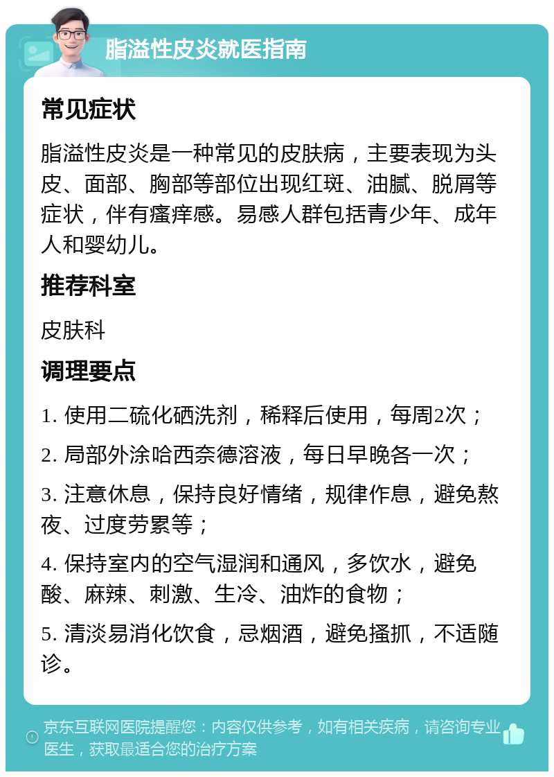 脂溢性皮炎就医指南 常见症状 脂溢性皮炎是一种常见的皮肤病，主要表现为头皮、面部、胸部等部位出现红斑、油腻、脱屑等症状，伴有瘙痒感。易感人群包括青少年、成年人和婴幼儿。 推荐科室 皮肤科 调理要点 1. 使用二硫化硒洗剂，稀释后使用，每周2次； 2. 局部外涂哈西奈德溶液，每日早晚各一次； 3. 注意休息，保持良好情绪，规律作息，避免熬夜、过度劳累等； 4. 保持室内的空气湿润和通风，多饮水，避免酸、麻辣、刺激、生冷、油炸的食物； 5. 清淡易消化饮食，忌烟酒，避免搔抓，不适随诊。