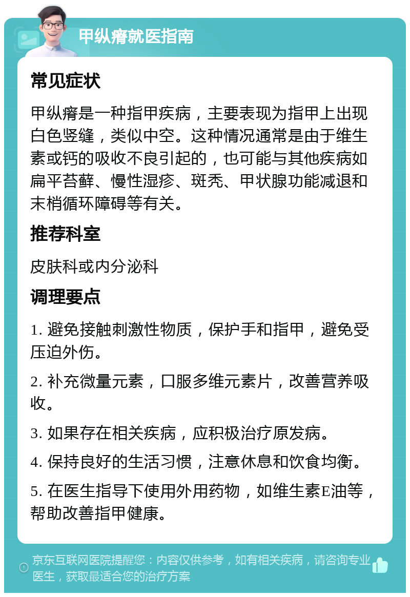 甲纵瘠就医指南 常见症状 甲纵瘠是一种指甲疾病，主要表现为指甲上出现白色竖缝，类似中空。这种情况通常是由于维生素或钙的吸收不良引起的，也可能与其他疾病如扁平苔藓、慢性湿疹、斑秃、甲状腺功能减退和末梢循环障碍等有关。 推荐科室 皮肤科或内分泌科 调理要点 1. 避免接触刺激性物质，保护手和指甲，避免受压迫外伤。 2. 补充微量元素，口服多维元素片，改善营养吸收。 3. 如果存在相关疾病，应积极治疗原发病。 4. 保持良好的生活习惯，注意休息和饮食均衡。 5. 在医生指导下使用外用药物，如维生素E油等，帮助改善指甲健康。