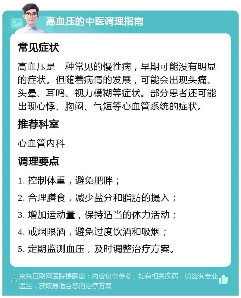 高血压的中医调理指南 常见症状 高血压是一种常见的慢性病，早期可能没有明显的症状。但随着病情的发展，可能会出现头痛、头晕、耳鸣、视力模糊等症状。部分患者还可能出现心悸、胸闷、气短等心血管系统的症状。 推荐科室 心血管内科 调理要点 1. 控制体重，避免肥胖； 2. 合理膳食，减少盐分和脂肪的摄入； 3. 增加运动量，保持适当的体力活动； 4. 戒烟限酒，避免过度饮酒和吸烟； 5. 定期监测血压，及时调整治疗方案。