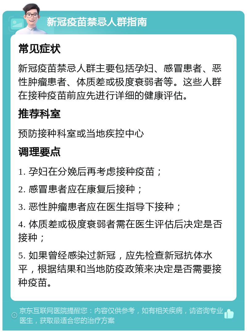 新冠疫苗禁忌人群指南 常见症状 新冠疫苗禁忌人群主要包括孕妇、感冒患者、恶性肿瘤患者、体质差或极度衰弱者等。这些人群在接种疫苗前应先进行详细的健康评估。 推荐科室 预防接种科室或当地疾控中心 调理要点 1. 孕妇在分娩后再考虑接种疫苗； 2. 感冒患者应在康复后接种； 3. 恶性肿瘤患者应在医生指导下接种； 4. 体质差或极度衰弱者需在医生评估后决定是否接种； 5. 如果曾经感染过新冠，应先检查新冠抗体水平，根据结果和当地防疫政策来决定是否需要接种疫苗。