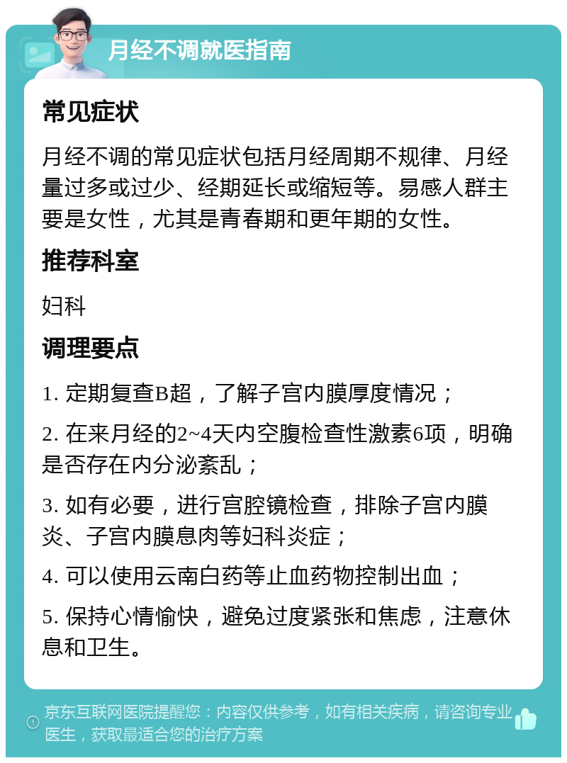 月经不调就医指南 常见症状 月经不调的常见症状包括月经周期不规律、月经量过多或过少、经期延长或缩短等。易感人群主要是女性，尤其是青春期和更年期的女性。 推荐科室 妇科 调理要点 1. 定期复查B超，了解子宫内膜厚度情况； 2. 在来月经的2~4天内空腹检查性激素6项，明确是否存在内分泌紊乱； 3. 如有必要，进行宫腔镜检查，排除子宫内膜炎、子宫内膜息肉等妇科炎症； 4. 可以使用云南白药等止血药物控制出血； 5. 保持心情愉快，避免过度紧张和焦虑，注意休息和卫生。