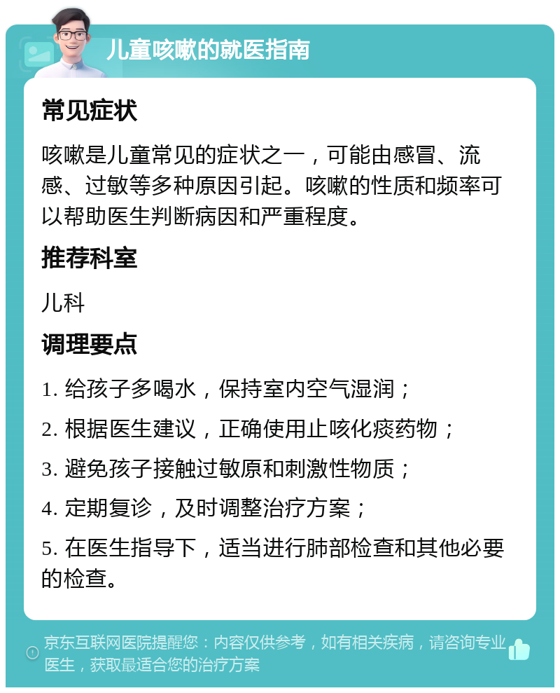 儿童咳嗽的就医指南 常见症状 咳嗽是儿童常见的症状之一，可能由感冒、流感、过敏等多种原因引起。咳嗽的性质和频率可以帮助医生判断病因和严重程度。 推荐科室 儿科 调理要点 1. 给孩子多喝水，保持室内空气湿润； 2. 根据医生建议，正确使用止咳化痰药物； 3. 避免孩子接触过敏原和刺激性物质； 4. 定期复诊，及时调整治疗方案； 5. 在医生指导下，适当进行肺部检查和其他必要的检查。