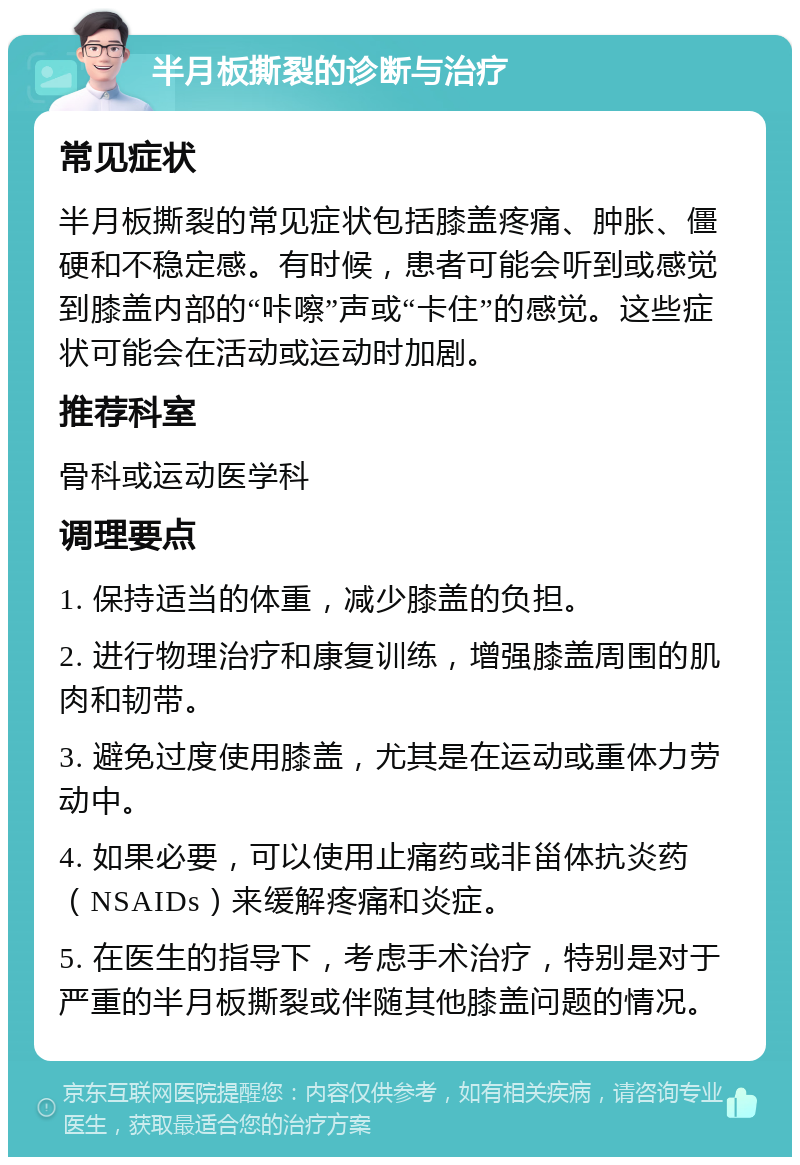 半月板撕裂的诊断与治疗 常见症状 半月板撕裂的常见症状包括膝盖疼痛、肿胀、僵硬和不稳定感。有时候，患者可能会听到或感觉到膝盖内部的“咔嚓”声或“卡住”的感觉。这些症状可能会在活动或运动时加剧。 推荐科室 骨科或运动医学科 调理要点 1. 保持适当的体重，减少膝盖的负担。 2. 进行物理治疗和康复训练，增强膝盖周围的肌肉和韧带。 3. 避免过度使用膝盖，尤其是在运动或重体力劳动中。 4. 如果必要，可以使用止痛药或非甾体抗炎药（NSAIDs）来缓解疼痛和炎症。 5. 在医生的指导下，考虑手术治疗，特别是对于严重的半月板撕裂或伴随其他膝盖问题的情况。