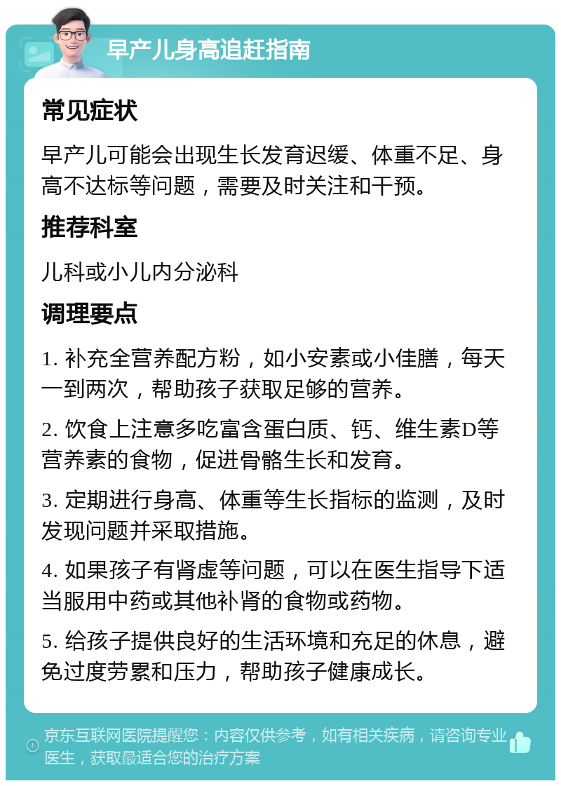 早产儿身高追赶指南 常见症状 早产儿可能会出现生长发育迟缓、体重不足、身高不达标等问题，需要及时关注和干预。 推荐科室 儿科或小儿内分泌科 调理要点 1. 补充全营养配方粉，如小安素或小佳膳，每天一到两次，帮助孩子获取足够的营养。 2. 饮食上注意多吃富含蛋白质、钙、维生素D等营养素的食物，促进骨骼生长和发育。 3. 定期进行身高、体重等生长指标的监测，及时发现问题并采取措施。 4. 如果孩子有肾虚等问题，可以在医生指导下适当服用中药或其他补肾的食物或药物。 5. 给孩子提供良好的生活环境和充足的休息，避免过度劳累和压力，帮助孩子健康成长。