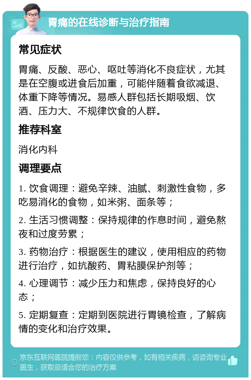 胃痛的在线诊断与治疗指南 常见症状 胃痛、反酸、恶心、呕吐等消化不良症状，尤其是在空腹或进食后加重，可能伴随着食欲减退、体重下降等情况。易感人群包括长期吸烟、饮酒、压力大、不规律饮食的人群。 推荐科室 消化内科 调理要点 1. 饮食调理：避免辛辣、油腻、刺激性食物，多吃易消化的食物，如米粥、面条等； 2. 生活习惯调整：保持规律的作息时间，避免熬夜和过度劳累； 3. 药物治疗：根据医生的建议，使用相应的药物进行治疗，如抗酸药、胃粘膜保护剂等； 4. 心理调节：减少压力和焦虑，保持良好的心态； 5. 定期复查：定期到医院进行胃镜检查，了解病情的变化和治疗效果。