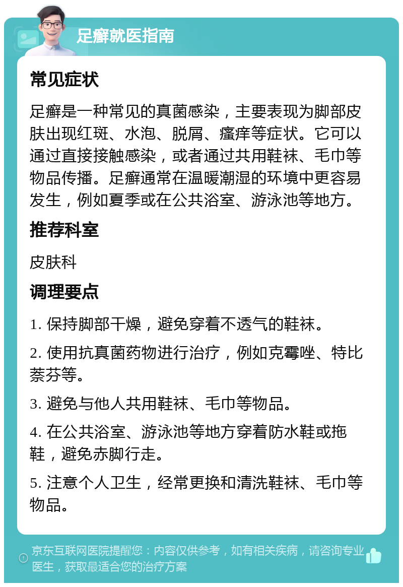 足癣就医指南 常见症状 足癣是一种常见的真菌感染，主要表现为脚部皮肤出现红斑、水泡、脱屑、瘙痒等症状。它可以通过直接接触感染，或者通过共用鞋袜、毛巾等物品传播。足癣通常在温暖潮湿的环境中更容易发生，例如夏季或在公共浴室、游泳池等地方。 推荐科室 皮肤科 调理要点 1. 保持脚部干燥，避免穿着不透气的鞋袜。 2. 使用抗真菌药物进行治疗，例如克霉唑、特比萘芬等。 3. 避免与他人共用鞋袜、毛巾等物品。 4. 在公共浴室、游泳池等地方穿着防水鞋或拖鞋，避免赤脚行走。 5. 注意个人卫生，经常更换和清洗鞋袜、毛巾等物品。