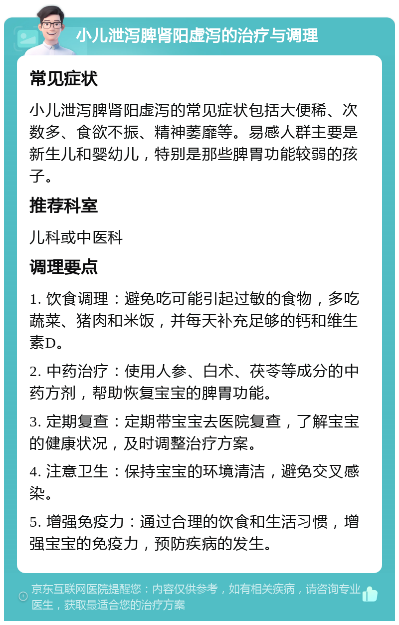 小儿泄泻脾肾阳虚泻的治疗与调理 常见症状 小儿泄泻脾肾阳虚泻的常见症状包括大便稀、次数多、食欲不振、精神萎靡等。易感人群主要是新生儿和婴幼儿，特别是那些脾胃功能较弱的孩子。 推荐科室 儿科或中医科 调理要点 1. 饮食调理：避免吃可能引起过敏的食物，多吃蔬菜、猪肉和米饭，并每天补充足够的钙和维生素D。 2. 中药治疗：使用人参、白术、茯苓等成分的中药方剂，帮助恢复宝宝的脾胃功能。 3. 定期复查：定期带宝宝去医院复查，了解宝宝的健康状况，及时调整治疗方案。 4. 注意卫生：保持宝宝的环境清洁，避免交叉感染。 5. 增强免疫力：通过合理的饮食和生活习惯，增强宝宝的免疫力，预防疾病的发生。