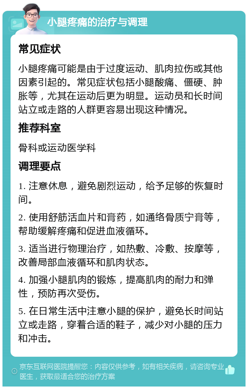 小腿疼痛的治疗与调理 常见症状 小腿疼痛可能是由于过度运动、肌肉拉伤或其他因素引起的。常见症状包括小腿酸痛、僵硬、肿胀等，尤其在运动后更为明显。运动员和长时间站立或走路的人群更容易出现这种情况。 推荐科室 骨科或运动医学科 调理要点 1. 注意休息，避免剧烈运动，给予足够的恢复时间。 2. 使用舒筋活血片和膏药，如通络骨质宁膏等，帮助缓解疼痛和促进血液循环。 3. 适当进行物理治疗，如热敷、冷敷、按摩等，改善局部血液循环和肌肉状态。 4. 加强小腿肌肉的锻炼，提高肌肉的耐力和弹性，预防再次受伤。 5. 在日常生活中注意小腿的保护，避免长时间站立或走路，穿着合适的鞋子，减少对小腿的压力和冲击。