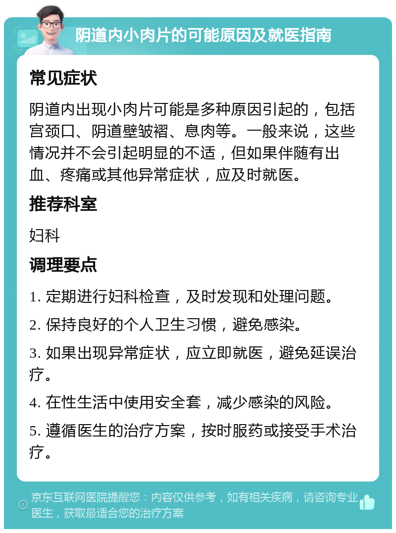 阴道内小肉片的可能原因及就医指南 常见症状 阴道内出现小肉片可能是多种原因引起的，包括宫颈口、阴道壁皱褶、息肉等。一般来说，这些情况并不会引起明显的不适，但如果伴随有出血、疼痛或其他异常症状，应及时就医。 推荐科室 妇科 调理要点 1. 定期进行妇科检查，及时发现和处理问题。 2. 保持良好的个人卫生习惯，避免感染。 3. 如果出现异常症状，应立即就医，避免延误治疗。 4. 在性生活中使用安全套，减少感染的风险。 5. 遵循医生的治疗方案，按时服药或接受手术治疗。