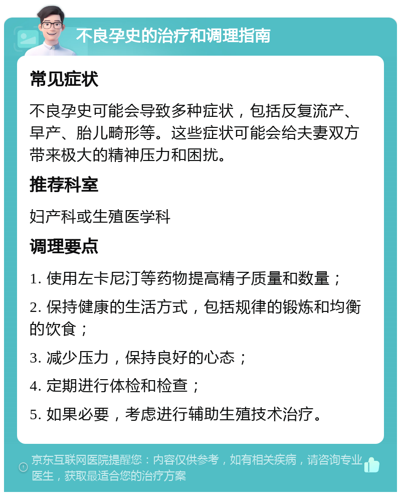 不良孕史的治疗和调理指南 常见症状 不良孕史可能会导致多种症状，包括反复流产、早产、胎儿畸形等。这些症状可能会给夫妻双方带来极大的精神压力和困扰。 推荐科室 妇产科或生殖医学科 调理要点 1. 使用左卡尼汀等药物提高精子质量和数量； 2. 保持健康的生活方式，包括规律的锻炼和均衡的饮食； 3. 减少压力，保持良好的心态； 4. 定期进行体检和检查； 5. 如果必要，考虑进行辅助生殖技术治疗。