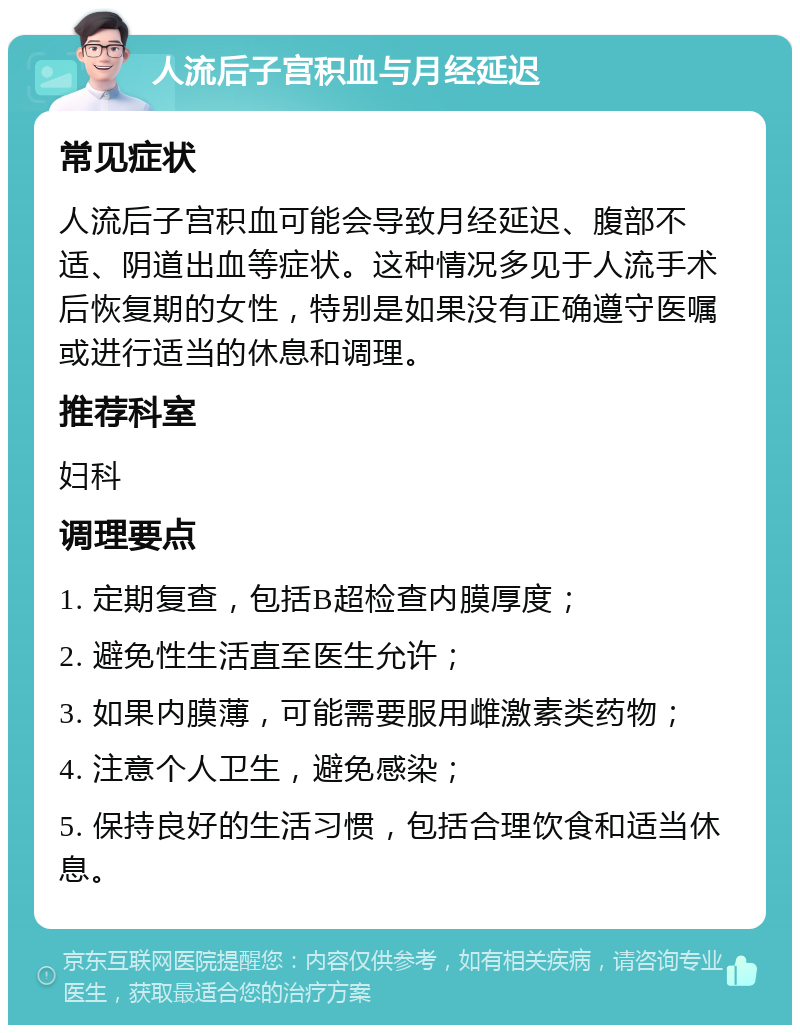 人流后子宫积血与月经延迟 常见症状 人流后子宫积血可能会导致月经延迟、腹部不适、阴道出血等症状。这种情况多见于人流手术后恢复期的女性，特别是如果没有正确遵守医嘱或进行适当的休息和调理。 推荐科室 妇科 调理要点 1. 定期复查，包括B超检查内膜厚度； 2. 避免性生活直至医生允许； 3. 如果内膜薄，可能需要服用雌激素类药物； 4. 注意个人卫生，避免感染； 5. 保持良好的生活习惯，包括合理饮食和适当休息。