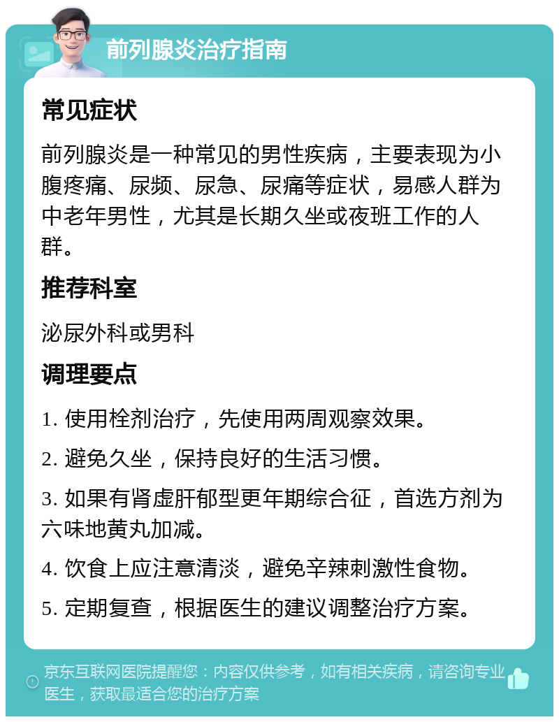 前列腺炎治疗指南 常见症状 前列腺炎是一种常见的男性疾病，主要表现为小腹疼痛、尿频、尿急、尿痛等症状，易感人群为中老年男性，尤其是长期久坐或夜班工作的人群。 推荐科室 泌尿外科或男科 调理要点 1. 使用栓剂治疗，先使用两周观察效果。 2. 避免久坐，保持良好的生活习惯。 3. 如果有肾虚肝郁型更年期综合征，首选方剂为六味地黄丸加减。 4. 饮食上应注意清淡，避免辛辣刺激性食物。 5. 定期复查，根据医生的建议调整治疗方案。