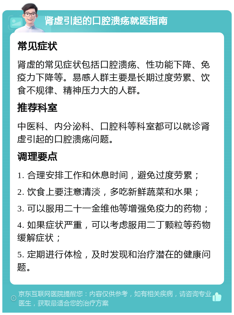 肾虚引起的口腔溃疡就医指南 常见症状 肾虚的常见症状包括口腔溃疡、性功能下降、免疫力下降等。易感人群主要是长期过度劳累、饮食不规律、精神压力大的人群。 推荐科室 中医科、内分泌科、口腔科等科室都可以就诊肾虚引起的口腔溃疡问题。 调理要点 1. 合理安排工作和休息时间，避免过度劳累； 2. 饮食上要注意清淡，多吃新鲜蔬菜和水果； 3. 可以服用二十一金维他等增强免疫力的药物； 4. 如果症状严重，可以考虑服用二丁颗粒等药物缓解症状； 5. 定期进行体检，及时发现和治疗潜在的健康问题。