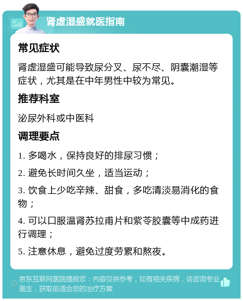 肾虚湿盛就医指南 常见症状 肾虚湿盛可能导致尿分叉、尿不尽、阴囊潮湿等症状，尤其是在中年男性中较为常见。 推荐科室 泌尿外科或中医科 调理要点 1. 多喝水，保持良好的排尿习惯； 2. 避免长时间久坐，适当运动； 3. 饮食上少吃辛辣、甜食，多吃清淡易消化的食物； 4. 可以口服温肾苏拉甫片和紫苓胶囊等中成药进行调理； 5. 注意休息，避免过度劳累和熬夜。