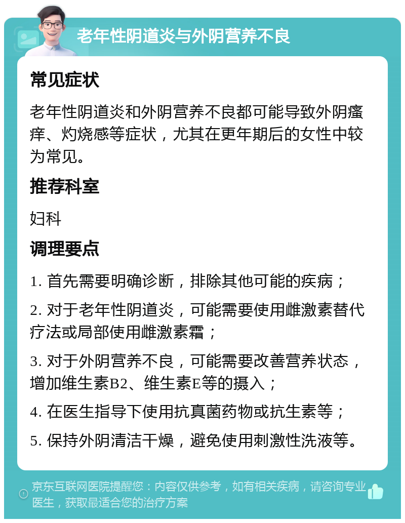 老年性阴道炎与外阴营养不良 常见症状 老年性阴道炎和外阴营养不良都可能导致外阴瘙痒、灼烧感等症状，尤其在更年期后的女性中较为常见。 推荐科室 妇科 调理要点 1. 首先需要明确诊断，排除其他可能的疾病； 2. 对于老年性阴道炎，可能需要使用雌激素替代疗法或局部使用雌激素霜； 3. 对于外阴营养不良，可能需要改善营养状态，增加维生素B2、维生素E等的摄入； 4. 在医生指导下使用抗真菌药物或抗生素等； 5. 保持外阴清洁干燥，避免使用刺激性洗液等。