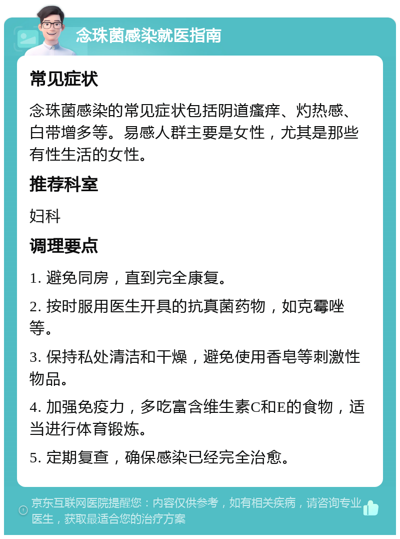 念珠菌感染就医指南 常见症状 念珠菌感染的常见症状包括阴道瘙痒、灼热感、白带增多等。易感人群主要是女性，尤其是那些有性生活的女性。 推荐科室 妇科 调理要点 1. 避免同房，直到完全康复。 2. 按时服用医生开具的抗真菌药物，如克霉唑等。 3. 保持私处清洁和干燥，避免使用香皂等刺激性物品。 4. 加强免疫力，多吃富含维生素C和E的食物，适当进行体育锻炼。 5. 定期复查，确保感染已经完全治愈。