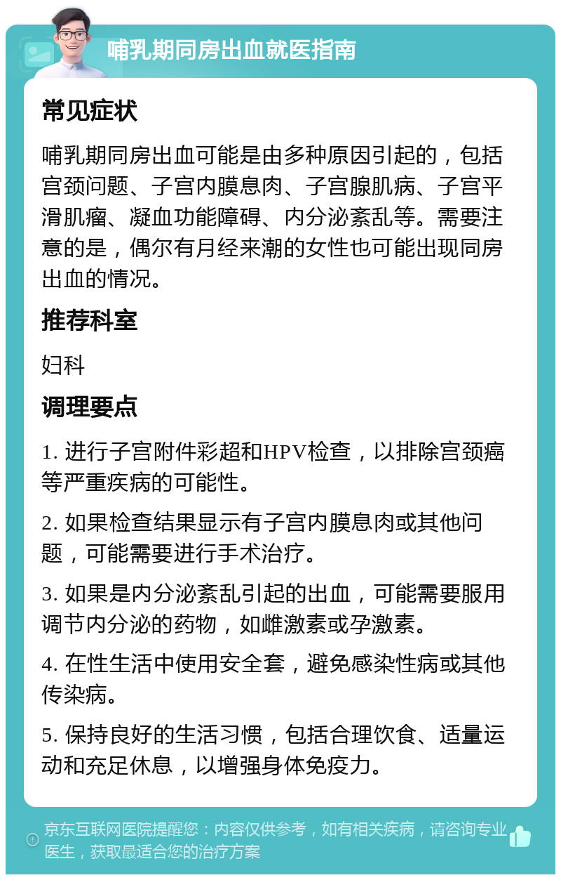 哺乳期同房出血就医指南 常见症状 哺乳期同房出血可能是由多种原因引起的，包括宫颈问题、子宫内膜息肉、子宫腺肌病、子宫平滑肌瘤、凝血功能障碍、内分泌紊乱等。需要注意的是，偶尔有月经来潮的女性也可能出现同房出血的情况。 推荐科室 妇科 调理要点 1. 进行子宫附件彩超和HPV检查，以排除宫颈癌等严重疾病的可能性。 2. 如果检查结果显示有子宫内膜息肉或其他问题，可能需要进行手术治疗。 3. 如果是内分泌紊乱引起的出血，可能需要服用调节内分泌的药物，如雌激素或孕激素。 4. 在性生活中使用安全套，避免感染性病或其他传染病。 5. 保持良好的生活习惯，包括合理饮食、适量运动和充足休息，以增强身体免疫力。