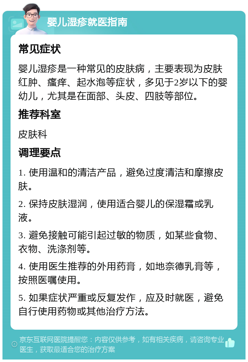 婴儿湿疹就医指南 常见症状 婴儿湿疹是一种常见的皮肤病，主要表现为皮肤红肿、瘙痒、起水泡等症状，多见于2岁以下的婴幼儿，尤其是在面部、头皮、四肢等部位。 推荐科室 皮肤科 调理要点 1. 使用温和的清洁产品，避免过度清洁和摩擦皮肤。 2. 保持皮肤湿润，使用适合婴儿的保湿霜或乳液。 3. 避免接触可能引起过敏的物质，如某些食物、衣物、洗涤剂等。 4. 使用医生推荐的外用药膏，如地奈德乳膏等，按照医嘱使用。 5. 如果症状严重或反复发作，应及时就医，避免自行使用药物或其他治疗方法。